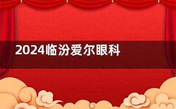 2024临汾爱尔眼科医院价格表全览：近视手术13800起|白内障手术3000起|角膜塑形镜5800起！